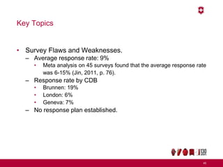 Key Topics
• Survey Flaws and Weaknesses.
– Average response rate: 9%
• Meta analysis on 45 surveys found that the average response rate
was 6-15% (Jin, 2011, p. 76).
– Response rate by CDB
• Brunnen: 19%
• London: 6%
• Geneva: 7%
– No response plan established.
45
 