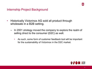 Internship Project Background
• Historically Victorinox AG sold all product through
wholesale in a B2B setting.
– In 2001 strategy moved the company to explore the realm of
selling direct to the consumer (D2C) as well.
• As such, some form of customer feedback tool will be important
for the sustainability of Victorinox in the D2C market.
5
 