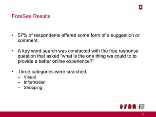 ForeSee Results
• 57% of respondents offered some form of a suggestion or
comment.
• A key word search was conducted with the free response
question that asked “what is the one thing we could to to
provide a better online experience?”
• Three categories were searched.
– Visual
– Information
– Shopping
57
 