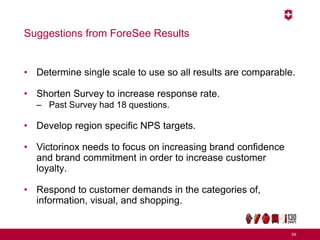Suggestions from ForeSee Results
• Determine single scale to use so all results are comparable.
• Shorten Survey to increase response rate.
– Past Survey had 18 questions.
• Develop region specific NPS targets.
• Victorinox needs to focus on increasing brand confidence
and brand commitment in order to increase customer
loyalty.
• Respond to customer demands in the categories of,
information, visual, and shopping.
59
 