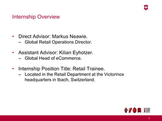 Internship Overview
• Direct Advisor: Markus Neawie.
– Global Retail Operations Director.
• Assistant Advisor: Kilian Eyholzer.
– Global Head of eCommerce.
• Internship Position Title: Retail Trainee.
– Located in the Retail Department at the Victorinox
headquarters in Ibach, Switzerland.
6
 