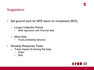Suggestions
• Set ground work for NPS return on investment (ROI).
– Longer Collection Period
• Multi regression with financial data.
– More Data
• Track profitability behavior.
• Develop Response Team
– Track impact of closing the loop.
• Sales
• NPS
61
 