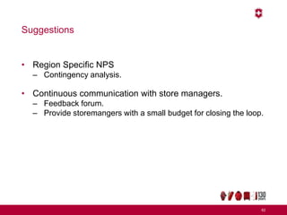Suggestions
• Region Specific NPS
– Contingency analysis.
• Continuous communication with store managers.
– Feedback forum.
– Provide storemangers with a small budget for closing the loop.
62
 