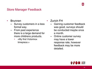 Store Manager Feedback
• Brunnen
– Survey customers in a less
formal way.
– From past experience
there is a large demand for
more childrens products.
• «My first Victorinox
timepiece.»
• Zurich FH
– Gaining customer feedback
was good, surveys should
be conducted maybe once
a month.
– Online customer survey
may have a lower
response rate, however
feedback may be more
detailed.
64
 