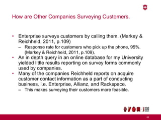 How are Other Companies Surveying Customers.
• Enterprise surveys customers by calling them. (Markey &
Reichheld, 2011, p.109)
– Response rate for customers who pick up the phone, 95%.
(Markey & Reichheld, 2011, p.109).
• An in depth query in an online database for my University
yielded little results reporting on survey forms commonly
used by companies.
• Many of the companies Reichheld reports on acquire
customer contact information as a part of conducting
business. i.e. Enterprise, Allianz, and Rackspace.
– This makes surveying their customers more feasible.
65
 