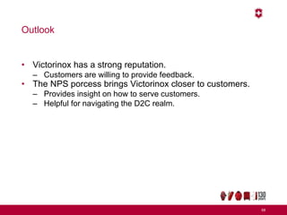 Outlook
• Victorinox has a strong reputation.
– Customers are willing to provide feedback.
• The NPS porcess brings Victorinox closer to customers.
– Provides insight on how to serve customers.
– Helpful for navigating the D2C realm.
68
 