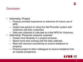 Conclusion
• Internship: Project
– Process provided experience to reference for future use of
NPS.
– Insight was gained on using the Net Promoter system with
Victorinox and their customers.
– Data was collected to calculate an initial NPS for Victorinox.
• Internship: Personal Lessons Learned
– Create more flexibility in a project schedule.
– Spend more time working with the data collected.
– Meet with advisors consistently to receive feedback on
progress.
– Present project to other colleagues to receive feedback from
an outside prospective.
69
 
