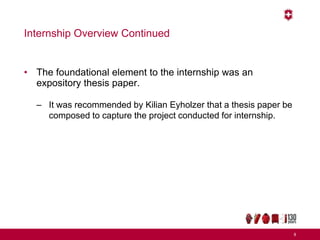 Internship Overview Continued
• The foundational element to the internship was an
expository thesis paper.
– It was recommended by Kilian Eyholzer that a thesis paper be
composed to capture the project conducted for internship.
8
 