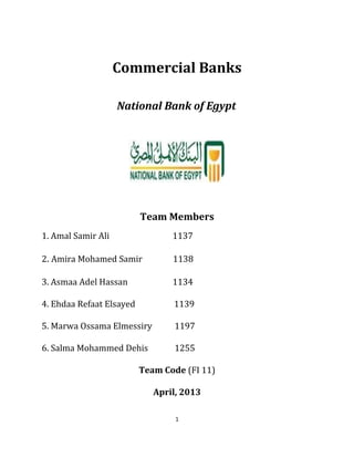 Commercial Banks
National Bank of Egypt
Team Members
1. Amal Samir Ali 1137
2. Amira Mohamed Samir 1138
3. Asmaa Adel Hassan 1134
4. Ehdaa Refaat Elsayed 1139
5. Marwa Ossama Elmessiry 1197
6. Salma Mohammed Dehis 1255
Team Code (FI 11)
April, 2013
1
 