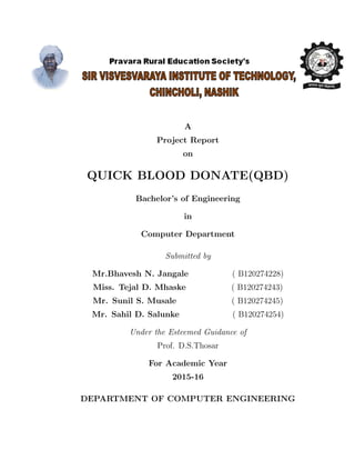 A
Project Report
on
QUICK BLOOD DONATE(QBD)
Bachelor’s of Engineering
in
Computer Department
Submitted by
Mr.Bhavesh N. Jangale ( B120274228)
Miss. Tejal D. Mhaske ( B120274243)
Mr. Sunil S. Musale ( B120274245)
Mr. Sahil D. Salunke ( B120274254)
Under the Esteemed Guidance of
Prof. D.S.Thosar
For Academic Year
2015-16
DEPARTMENT OF COMPUTER ENGINEERING
 