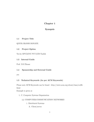 Chapter 1
Synopsis
1.1 Project Title
QUICK BLOOD DONATE
1.2 Project Option
Yes.by OPULENT PVT.LTD Nashik
1.3 Internal Guide
Prof. D.S.Thosar
1.4 Sponsorship and External Guide
yes
1.5 Technical Keywords (As per ACM Keywords)
Please note ACM Keywords can be found : http://www.acm.org/about/class/ccs98-
html
Example is given as
1. C. Computer Systems Organization
(a) COMPUTER-COMMUNICATION NETWORKS
i. Distributed Systems
A. Client/server
1
 
