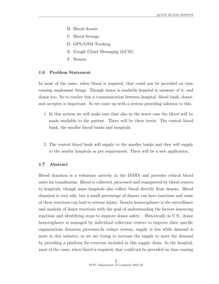 QUICK BLOOD DONATE
B. Blood donate
C. Blood Storage
D. GPS/GSM Tracking
E. Google Cloud Messaging (GCM).
F. Donors
1.6 Problem Statement
In most of the cases, when blood is required, that could not be provided on time
causing unpleasant things. Though donor is available hospital is unaware of it, and
donor too. So to resolve this a communication between hospital, blood bank, donor,
and accepter is important. So we come up with a system providing solution to this.
1. In this system we will make sure that also in the worst case the blood will be
made available to the patient. There will be three levels. The central blood
bank, the smaller blood banks and hospitals.
2. The central blood bank will supply to the smaller banks and they will supply
to the nearby hospitals as per requirement. There will be a web application.
1.7 Abstract
Blood donation is a voluntary activity in the INDIA and provides critical blood
units for transfusions. Blood is collected, processed and transported by blood centers
to hospitals, though some hospitals also collect blood directly from donors. Blood
donation is very safe, but a small percentage of donors can have reactions and some
of these reactions can lead to serious injury. Donors hemovigilance is the surveillance
and analysis of donor reactions with the goal of understanding the factors inuencing
reactions and identifying steps to improve donor safety . Historically in U.S., donor
hemovigilance is managed by individual collection centers to improve their speciﬁc
organizations donation processes.In todays system, supply is less while demand is
more in this industry, so we are trying to increase the supply to meet the demand
by providing a platform for everyone included in this supply chain. In the hospital,
most of the cases, when blood is required, that could not be provided on time causing
2
SVIT, Department of Computer 2015-16
 
