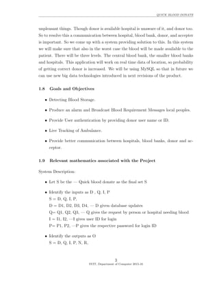QUICK BLOOD DONATE
unpleasant things. Though donor is available hospital is unaware of it, and donor too.
So to resolve this a communication between hospital, blood bank, donor, and accepter
is important. So we come up with a system providing solution to this. In this system
we will make sure that also in the worst case the blood will be made available to the
patient. There will be three levels. The central blood bank, the smaller blood banks
and hospitals. This application will work on real time data of location, so probability
of getting correct donor is increased. We will be using MySQL so that in future we
can use new big data technologies introduced in next revisions of the product.
1.8 Goals and Objectives
• Detecting Blood Storage.
• Produce an alarm and Broadcast Blood Requirement Messages local peoples.
• Provide User authentication by providing donor user name or ID.
• Live Tracking of Ambulance.
• Provide better communication between hospitals, blood banks, donor and ac-
ceptor.
1.9 Relevant mathematics associated with the Project
System Description:
• Let S be the — Quick blood donate as the ﬁnal set S
• Identify the inputs as D , Q, I, P
S = D, Q, I, P,
D = D1, D2, D3, D4, — D given database updates
Q= Q1, Q2, Q3, — Q gives the request by person or hospital needing blood
I = I1, I2, —I gives user ID for login
P= P1, P2, —P gives the respective password for login ID
• Identify the outputs as O
S = D, Q, I, P, N, R,
3
SVIT, Department of Computer 2015-16
 