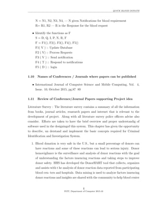 QUICK BLOOD DONATE
N = N1, N2, N3, N4, — N given Notiﬁcations for blood requirement
R= R1, R2 — R is the Response for the blood request
• Identify the functions as F
S = D, Q, I, P, N, R, F
F = F1(), F2(), F3(), F4(), F5()
F1( V ) :: Update Database
F2 ( V) :: Process Requests
F3 ( V ) :: Send notiﬁcation
F4 ( T ) :: Respond to notiﬁcations
F5 ( D ) :: login
1.10 Names of Conferences / Journals where papers can be published
• International Journal of Computer Science and Mobile Computing, Vol. 4,
Issue. 10, October 2015, pg.87 89
1.11 Review of Conference/Journal Papers supporting Project idea
Literature Survey : The literature survey contains a summary of all the information
from books, journal articles, reasearch papers and internet that is relevant to the
development of project. Along with all literature survey police oﬃcers advise also
consider. Eﬀorts are taken to have the brief overview and proper understandig of
software used in the designingof this system. This chapter has given the opportunity
to describe, un derstand and implement the basic concepts required for Criminal
Identiﬁcation and Investigation System.
1. Blood donation is very safe in the U.S., but a small percentage of donors can
have reactions and some of these reactions can lead to serious injury. Donor
hemovigilance is the surveillance and analysis of donor reactions with the goal
of understanding the factors inuencing reactions and taking steps to improve
donor safety. HHS has developed the DonorHART tool that collects, organizes
and assists with t he analysis of donor reaction data reported from participating
blood cen- ters and hospitals. Data mining is used to analyze factors inuencing
donor reactions and insights are shared with the community to help blood center
4
SVIT, Department of Computer 2015-16
 