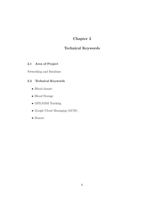 Chapter 2
Technical Keywords
2.1 Area of Project
Networking and Database
2.2 Technical Keywords
• Blood donate
• Blood Storage
• GPS/GSM Tracking
• Google Cloud Messaging (GCM).
• Donors
6
 