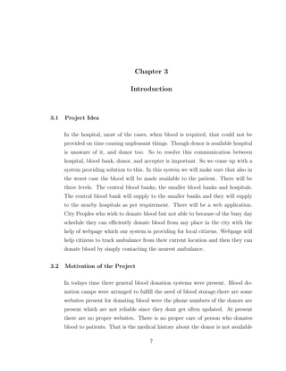 Chapter 3
Introduction
3.1 Project Idea
In the hospital, most of the cases, when blood is required, that could not be
provided on time causing unpleasant things. Though donor is available hospital
is unaware of it, and donor too. So to resolve this communication between
hospital, blood bank, donor, and accepter is important. So we come up with a
system providing solution to this. In this system we will make sure that also in
the worst case the blood will be made available to the patient. There will be
three levels. The central blood banks, the smaller blood banks and hospitals.
The central blood bank will supply to the smaller banks and they will supply
to the nearby hospitals as per requirement. There will be a web application.
City Peoples who wish to donate blood but not able to because of the busy day
schedule they can eﬃciently donate blood from any place in the city with the
help of webpage which our system is providing for local citizens. Webpage will
help citizens to track ambulance from their current location and then they can
donate blood by simply contacting the nearest ambulance.
3.2 Motivation of the Project
In todays time there general blood donation systems were present. Blood do-
nation camps were arranged to fulﬁll the need of blood storage.there are some
websites present for donating blood were the phone numbers of the donors are
present which are not reliable since they dont get often updated. At present
there are no proper websites. There is no proper care of person who donates
blood to patients. That is the medical history about the donor is not available
7
 