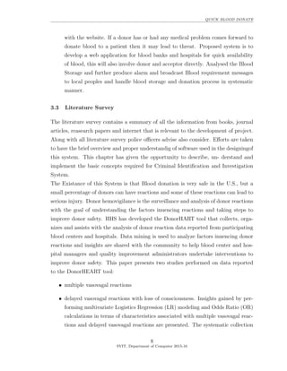 QUICK BLOOD DONATE
with the website. If a donor has or had any medical problem comes forward to
donate blood to a patient then it may lead to threat. Proposed system is to
develop a web application for blood banks and hospitals for quick availability
of blood, this will also involve donor and acceptor directly. Analysed the Blood
Storage and further produce alarm and broadcast Blood requirement messages
to local peoples and handle blood storage and donation process in systematic
manner.
3.3 Literature Survey
The literature survey contains a summary of all the information from books, journal
articles, reasearch papers and internet that is relevant to the development of project.
Along with all literature survey police oﬃcers advise also consider. Eﬀorts are taken
to have the brief overview and proper understandig of software used in the designingof
this system. This chapter has given the opportunity to describe, un- derstand and
implement the basic concepts required for Criminal Identiﬁcation and Investigation
System.
The Existance of this System is that Blood donation is very safe in the U.S., but a
small percentage of donors can have reactions and some of these reactions can lead to
serious injury. Donor hemovigilance is the surveillance and analysis of donor reactions
with the goal of understanding the factors inuencing reactions and taking steps to
improve donor safety. HHS has developed the DonorHART tool that collects, orga-
nizes and assists with the analysis of donor reaction data reported from participating
blood centers and hospitals. Data mining is used to analyze factors inuencing donor
reactions and insights are shared with the community to help blood center and hos-
pital managers and quality improvement administrators undertake interventions to
improve donor safety. This paper presents two studies performed on data reported
to the DonorHEART tool:
••• multiple vasovagal reactions
• delayed vasovagal reactions with loss of consciousness. Insights gained by per-
forming multivariate Logistics Regression (LR) modeling and Odds Ratio (OR)
calculations in terms of characteristics associated with multiple vasovagal reac-
tions and delayed vasovagal reactions are presented. The systematic collection
8
SVIT, Department of Computer 2015-16
 