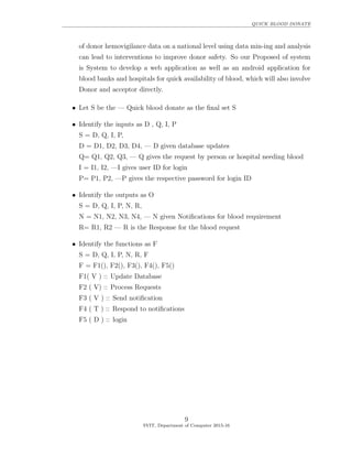 QUICK BLOOD DONATE
of donor hemovigilance data on a national level using data min-ing and analysis
can lead to interventions to improve donor safety. So our Proposed of system
is System to develop a web application as well as an android application for
blood banks and hospitals for quick availability of blood, which will also involve
Donor and acceptor directly.
• Let S be the — Quick blood donate as the ﬁnal set S
• Identify the inputs as D , Q, I, P
S = D, Q, I, P,
D = D1, D2, D3, D4, — D given database updates
Q= Q1, Q2, Q3, — Q gives the request by person or hospital needing blood
I = I1, I2, —I gives user ID for login
P= P1, P2, —P gives the respective password for login ID
• Identify the outputs as O
S = D, Q, I, P, N, R,
N = N1, N2, N3, N4, — N given Notiﬁcations for blood requirement
R= R1, R2 — R is the Response for the blood request
• Identify the functions as F
S = D, Q, I, P, N, R, F
F = F1(), F2(), F3(), F4(), F5()
F1( V ) :: Update Database
F2 ( V) :: Process Requests
F3 ( V ) :: Send notiﬁcation
F4 ( T ) :: Respond to notiﬁcations
F5 ( D ) :: login
9
SVIT, Department of Computer 2015-16
 