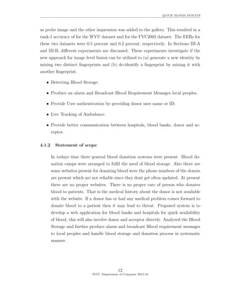 QUICK BLOOD DONATE
as probe image and the other impression was added to the gallery. This resulted in a
rank-1 accuracy of for the WVU dataset and for the FVC2002 dataset. The EERs for
these two datasets were 0.5 percent and 0.2 percent, respectively. In Sections III-A
and III-B, diﬀerent experiments are discussed. These experiments investigate if the
new approach for image level fusion can be utilized to (a) generate a new identity by
mixing two distinct ﬁngerprints and (b) de-identify a ﬁngerprint by mixing it with
another ﬁngerprint.
• Detecting Blood Storage.
• Produce an alarm and Broadcast Blood Requirement Messages local peoples.
• Provide User authentication by providing donor user name or ID.
• Live Tracking of Ambulance.
• Provide better communication between hospitals, blood banks, donor and ac-
ceptor.
4.1.2 Statement of scope
In todays time there general blood donation systems were present. Blood do-
nation camps were arranged to fulﬁl the need of blood storage. Also there are
some websites present for donating blood were the phone numbers of the donors
are present which are not reliable since they dont get often updated. At present
there are no proper websites. There is no proper care of person who donates
blood to patients. That is the medical history about the donor is not available
with the website. If a donor has or had any medical problem comes forward to
donate blood to a patient then it may lead to threat. Proposed system is to
develop a web application for blood banks and hospitals for quick availability
of blood, this will also involve donor and acceptor directly. Analysed the Blood
Storage and further produce alarm and broadcast Blood requirement messages
to local peoples and handle blood storage and donation process in systematic
manner.
12
SVIT, Department of Computer 2015-16
 