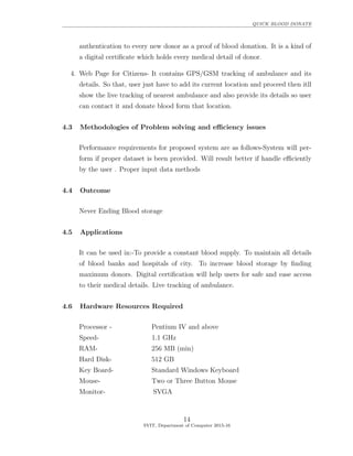 QUICK BLOOD DONATE
authentication to every new donor as a proof of blood donation. It is a kind of
a digital certiﬁcate which holds every medical detail of donor.
4. Web Page for Citizens- It contains GPS/GSM tracking of ambulance and its
details. So that, user just have to add its current location and proceed then itll
show the live tracking of nearest ambulance and also provide its details so user
can contact it and donate blood form that location.
4.3 Methodologies of Problem solving and eﬃciency issues
Performance requirements for proposed system are as follows-System will per-
form if proper dataset is been provided. Will result better if handle eﬃciently
by the user . Proper input data methods
4.4 Outcome
Never Ending Blood storage
4.5 Applications
It can be used in:-To provide a constant blood supply. To maintain all details
of blood banks and hospitals of city. To increase blood storage by ﬁnding
maximum donors. Digital certiﬁcation will help users for safe and ease access
to their medical details. Live tracking of ambulance.
4.6 Hardware Resources Required
Processor - Pentium IV and above
Speed- 1.1 GHz
RAM- 256 MB (min)
Hard Disk- 512 GB
Key Board- Standard Windows Keyboard
Mouse- Two or Three Button Mouse
Monitor- SVGA
14
SVIT, Department of Computer 2015-16
 