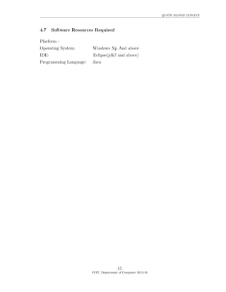 QUICK BLOOD DONATE
4.7 Software Resources Required
Platform :
Operating System: Windows Xp And above
IDE: Eclipse(jdk7 and above)
Programming Language: Java
15
SVIT, Department of Computer 2015-16
 