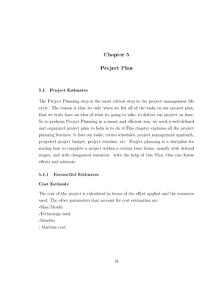 Chapter 5
Project Plan
5.1 Project Estimates
The Project Planning step is the most critical step in the project management life
cycle. The reason is that its only when we list all of the tasks in our project plan,
that we truly have an idea of what its going to take, to deliver our project on time.
So to perform Project Planning in a smart and eﬃcient way, we need a well-deﬁned
and organized project plan to help is to do it.This chapter explains all the project
planning features. It lists our tasks, create schedules, project management approach,
projected project budget, project timeline, etc. Project planning is a discipline for
stating how to complete a project within a certain time frame, usually with deﬁned
stages, and with designated resources. with the help of this Plan, One can Know
eﬀorts and estimate.
5.1.1 Reconciled Estimates
Cost Estimate
The cost of the project is calculated in terms of the eﬀort applied and the resources
used. The other parameters that account for cost estimation are:
-Man/Month
-Technology used
-Beneﬁts
- Machine cost
16
 