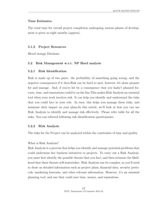 QUICK BLOOD DONATE
Time Estimates
The total time for overall project completion undergoing various phases of develop-
ment is given as eight months (approx).
5.1.2 Project Resources
Blood storage Database
5.2 Risk Management w.r.t. NP Hard analysis
5.2.1 Risk Identiﬁcation
Risk is made up of two parts: the probability of something going wrong, and the
negative consequences if it does.Risk can be hard to spot, however, let alone prepare
for and manage. And, if you’re hit by a consequence that you hadn’t planned for,
costs, time, and reputations could be on the line.This makes Risk Analysis an essential
tool when your work involves risk. It can help you identify and understand the risks
that you could face in your role. In turn, this helps you manage these risks, and
minimize their impact on your plans.In this article, we’ll look at how you can use
Risk Analysis to identify and manage risk eﬀectively. Please refer table for all the
risks. You can refereed following risk identiﬁcation questionnaire.
5.2.2 Risk Analysis
The risks for the Project can be analyzed within the constraints of time and quality.
What is Risk Analysis?
Risk Analysis is a process that helps you identify and manage potential problems that
could undermine key business initiatives or projects. To carry out a Risk Analysis,
you must ﬁrst identify the possible threats that you face, and then estimate the likeli-
hood that these threats will materialize. Risk Analysis can be complex, as you’ll need
to draw on detailed information such as project plans, ﬁnancial data, security proto-
cols, marketing forecasts, and other relevant information. However, it’s an essential
planning tool, and one that could save time, money, and reputations
17
SVIT, Department of Computer 2015-16
 