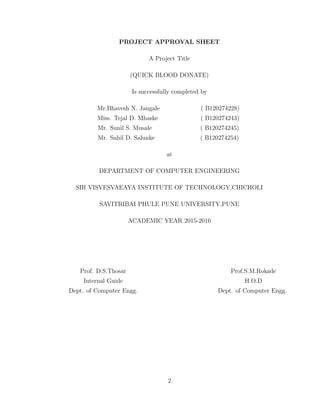 PROJECT APPROVAL SHEET
A Project Title
(QUICK BLOOD DONATE)
Is successfully completed by
Mr.Bhavesh N. Jangale ( B120274228)
Miss. Tejal D. Mhaske ( B120274243)
Mr. Sunil S. Musale ( B120274245)
Mr. Sahil D. Salunke ( B120274254)
at
DEPARTMENT OF COMPUTER ENGINEERING
SIR VISVESVAEAYA INSTITUTE OF TECHNOLOGY,CHICHOLI
SAVITRIBAI PHULE PUNE UNIVERSITY,PUNE
ACADEMIC YEAR 2015-2016
Prof. D.S.Thosar Prof.S.M.Rokade
Internal Guide H.O.D
Dept. of Computer Engg. Dept. of Computer Engg.
2
 