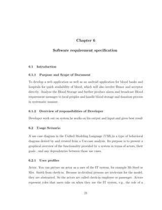 Chapter 6
Software requirement speciﬁcation
6.1 Introduction
6.1.1 Purpose and Scope of Document
To develop a web application as well as an android application for blood banks and
hospitals for quick availability of blood, which will also involve Donor and acceptor
directly. Analyze the Blood Storage and further produce alarm and broadcast Blood
requirement messages to local peoples and handle blood storage and donation process
in systematic manner.
6.1.2 Overview of responsibilities of Developer
Developer work out on system.he works on his output and input.and gives best result
6.2 Usage Scenario
A use case diagram in the Uniﬁed Modeling Language (UML)is a type of behavioral
diagram denied by and created from a Use-case analysis. Its purpose is to present a
graphical overview of the functionality provided by a system in terms of actors, their
goals , and any dependencies between those use cases.
6.2.1 User proﬁles
Actor: You can picture an actor as a user of the IT system, for example Mr.Steel or
Mrs. Smith from check-in. Because in-dividual persons are irrelevant for the model,
they are abstracted. So the actors are called check-in employee or passenger. Actors
represent roles that users take on when they use the IT system, e.g., the role of a
21
 