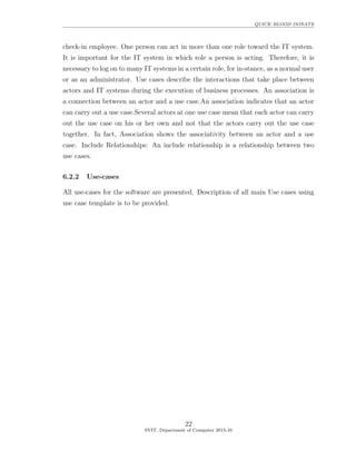 QUICK BLOOD DONATE
check-in employee. One person can act in more than one role toward the IT system.
It is important for the IT system in which role a person is acting. Therefore, it is
necessary to log on to many IT systems in a certain role, for in-stance, as a normal user
or as an administrator. Use cases describe the interactions that take place between
actors and IT systems during the execution of business processes. An association is
a connection between an actor and a use case.An association indicates that an actor
can carry out a use case.Several actors at one use case mean that each actor can carry
out the use case on his or her own and not that the actors carry out the use case
together. In fact, Association shows the associativity between an actor and a use
case. Include Relationships: An include relationship is a relationship between two
use cases.
6.2.2 Use-cases
All use-cases for the software are presented. Description of all main Use cases using
use case template is to be provided.
22
SVIT, Department of Computer 2015-16
 