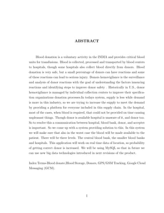 ABSTRACT
Blood donation is a voluntary activity in the INDIA and provides critical blood
units for transfusions. Blood is collected, processed and transported by blood centers
to hospitals, though some hospitals also collect blood directly from donors. Blood
donation is very safe, but a small percentage of donors can have reactions and some
of these reactions can lead to serious injury. Donors hemovigilance is the surveillance
and analysis of donor reactions with the goal of understanding the factors inuencing
reactions and identifying steps to improve donor safety . Historically in U.S., donor
hemovigilance is managed by individual collection centers to improve their speciﬁca-
tion organizations donation processes.In todays system, supply is less while demand
is more in this industry, so we are trying to increase the supply to meet the demand
by providing a platform for everyone included in this supply chain. In the hospital,
most of the cases, when blood is required, that could not be provided on time causing
unpleasant things. Though donor is available hospital is unaware of it, and donor too.
So to resolve this a communication between hospital, blood bank, donor, and accepter
is important. So we come up with a system providing solution to this. In this system
we will make sure that also in the worst case the blood will be made available to the
patient. There will be three levels. The central blood bank, the smaller blood banks
and hospitals. This application will work on real time data of location, so probability
of getting correct donor is increased. We will be using MySQL so that in future we
can use new big data technologies introduced in next revisions of the product.
Index Terms-Blood donate,Blood Storage, Donors, GPS/GSM Tracking, Google Cloud
Messaging (GCM).
I
 
