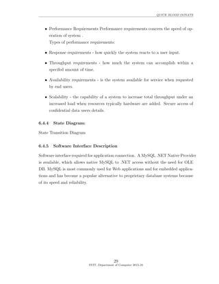 QUICK BLOOD DONATE
• Performance Requirements Performance requirements concern the speed of op-
eration of system .
Types of performance requirements:
• Response requirements - how quickly the system reacts to a user input.
• Throughput requirements - how much the system can accomplish within a
specifed amount of time.
• Availability requirements - is the system available for service when requested
by end users.
• Scalability - the capability of a system to increase total throughput under an
increased load when resources typically hardware are added. Secure access of
conﬁdential data users details.
6.4.4 State Diagram:
State Transition Diagram
6.4.5 Software Interface Description
Software interface required for application connection. A MySQL .NET Native Provider
is available, which allows native MySQL to .NET access without the need for OLE
DB. MySQL is most commonly used for Web applications and for embedded applica-
tions and has become a popular alternative to proprietary database systems because
of its speed and reliability.
29
SVIT, Department of Computer 2015-16
 