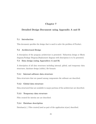 Chapter 7
Detailed Design Document using Appendix A and B
7.1 Introduction
This document speciﬁes the design that is used to solve the problem of Product.
7.2 Architectural Design
A description of the program architecture is presented. Subsystem design or Block
diagram,Package Diagram,Deployment diagram with description is to be presented.
7.3 Data design (using Appendices A and B)
A description of all data structures including internal, global, and temporary data
structures, database design (tables), ﬁle formats.
7.3.1 Internal software data structure
Data structures that are passed among components the software are described.
7.3.2 Global data structure
Data structured that are available to major portions of the architecture are described.
7.3.3 Temporary data structure
Files created for interim use are described.
7.3.4 Database description
Database(s) / Files created/used as part of the application is(are) described.
31
 