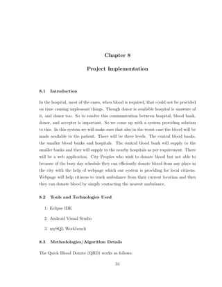 Chapter 8
Project Implementation
8.1 Introduction
In the hospital, most of the cases, when blood is required, that could not be provided
on time causing unpleasant things. Though donor is available hospital is unaware of
it, and donor too. So to resolve this communication between hospital, blood bank,
donor, and accepter is important. So we come up with a system providing solution
to this. In this system we will make sure that also in the worst case the blood will be
made available to the patient. There will be three levels. The central blood banks,
the smaller blood banks and hospitals. The central blood bank will supply to the
smaller banks and they will supply to the nearby hospitals as per requirement. There
will be a web application. City Peoples who wish to donate blood but not able to
because of the busy day schedule they can eﬃciently donate blood from any place in
the city with the help of webpage which our system is providing for local citizens.
Webpage will help citizens to track ambulance from their current location and then
they can donate blood by simply contacting the nearest ambulance.
8.2 Tools and Technologies Used
1. Eclipse IDE
2. Android Visual Studio
3. mySQL Workbench
8.3 Methodologies/Algorithm Details
The Quick Blood Donate (QBD) works as follows:
34
 