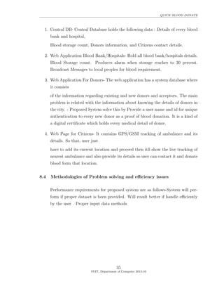 QUICK BLOOD DONATE
1. Central DB- Central Database holds the following data : Details of every blood
bank and hospital,
Blood storage count, Donors information, and Citizens contact details.
2. Web Application Blood Bank/Hospitals- Hold all blood bank/hospitals details.
Blood Storage count. Produces alarm when storage reaches to 30 percent.
Broadcast Messages to local peoples for blood requirement.
3. Web Application For Donors- The web application has a system database where
it consists
of the information regarding existing and new donors and acceptors. The main
problem is related with the information about knowing the details of donors in
the city. - Proposed System solve this by Provide a user name and id for unique
authentication to every new donor as a proof of blood donation. It is a kind of
a digital certiﬁcate which holds every medical detail of donor.
4. Web Page for Citizens- It contains GPS/GSM tracking of ambulance and its
details. So that, user just
have to add its current location and proceed then itll show the live tracking of
nearest ambulance and also provide its details so user can contact it and donate
blood form that location.
8.4 Methodologies of Problem solving and eﬃciency issues
Performance requirements for proposed system are as follows-System will per-
form if proper dataset is been provided. Will result better if handle eﬃciently
by the user . Proper input data methods
35
SVIT, Department of Computer 2015-16
 