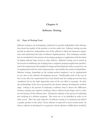 Chapter 9
Software Testing
9.1 Type of Testing Used
Software testing is an investigation conducted to provide stakeholders with informa-
tion about the quality of the product or service under test. Software testing can also
provide an objective, independent view of the software to allow the business to appre-
ciate and understand the risks of software implementation. Test techniques include,
but are not limited to the process of executing a program or application with the intent
of ending software bugs (errors or other defects). Software testing can be stated as
the process of validating and verifying that a computer program/application/product:
meets the requirements that guided its design and development,works as expected, can
be implemented with the same characteristics, and satisﬁes the needs of stakeholders.
Software testing, depending on the testing method employed, can be implemented
at any time in the software development process. Traditionally most of the test ef-
fort occurs after the requirements have been denied and the coding process has been
completed, but in the Agile approaches most of the test eﬀort is on-going. As such,
the methodology of the test is governed by the chosen software development method-
ology. testing is the process of analysing a software item to detect the diﬀerences
between existing and required conditions (that is defects/errors/bugs) and to evalu-
ate the features of the software item. Testing the software is the process of validating
and verifying of a software program. The errors are to be identiﬁed in order to ﬁx
those errors. Thus the main objective of software testing is to maintain and deliver
a quality product to the client. Every software is expected to meet certain needs. So
when a software is developed it is required to check whether it fulﬁls those needs[13].
36
 
