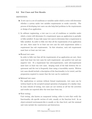 QUICK BLOOD DONATE
9.2 Test Cases and Test Results
DEFINITION:
•••1. A test case is a set of conditions or variables under which a tester will determine
whether a system under test satisﬁes requirements or works correctly. The
process of developing test cases can also help ﬁnd problems in the requirements
or design of an application.
2. In software engineering, a test case is a set of conditions or variables under
which a tester will determine if a requirement upon an application is partially
or fully satisﬁed. It may take many test cases to determine that a requirement is
fully satisﬁed. In order to fully test that all the requirements of an application
are met, there must be at least one test case for each requirement unless a
requirement has sub requirements. In that situation, each sub requirement
must have at least one test case.
• Formal test cases:
In order to fully test that all the requirements of an application are met, there
must beat least two test cases for each requirement: one positive test and one
negative test. If a requirement has sub-requirements, each sub-requirement
must have at least two test cases. keeping track of the link between the re-
quirement and the test is frequently done using a traceability matrix. Written
test cases should include a description of the functionality to be tested, and the
preparation required to ensure that the test can be conducted.
• Informal test cases:
For applications or systems without formal requirements, test cases can be
written based on the accepted normal operation of programs of a similar class.
In some schools of testing, test cases are not written at all but the activities
and results are reported after the tests have been run.
• Unit testing:
Unit testing, also known as component testing, refers to tests that verify the
functionality ofa speciﬁc section of code, usually at the function level. In an
object-oriented environment,this is usually at the class level, and the minimal
unit tests include the constructors and destructors.
37
SVIT, Department of Computer 2015-16
 