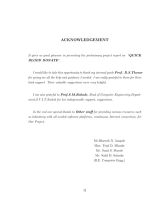 ACKNOWLEDGEMENT
It gives us great pleasure in presenting the preliminary project report on ‘QUICK
BLOOD DONATE’.
I would like to take this opportunity to thank my internal guide Prof. D.S.Thosar
for giving me all the help and guidance I needed. I am really grateful to them for their
kind support. Their valuable suggestions were very helpful.
I am also grateful to Prof.S.M.Rokade, Head of Computer Engineering Depart-
ment,S.V.I.T.Nashik for his indispensable support, suggestions.
In the end our special thanks to Other staﬀ for providing various resources such
as laboratory with all needed software platforms, continuous Internet connection, for
Our Project.
Mr.Bhavesh N. Jangale
Miss. Tejal D. Mhaske
Mr. Sunil S. Musale
Mr. Sahil D. Salunke
(B.E. Computer Engg.)
II
 