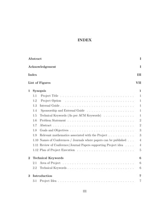 INDEX
Abstract I
Acknowledgement I
Index III
List of Figures VII
1 Synopsis 1
1.1 Project Title . . . . . . . . . . . . . . . . . . . . . . . . . . . . . . . 1
1.2 Project Option . . . . . . . . . . . . . . . . . . . . . . . . . . . . . 1
1.3 Internal Guide . . . . . . . . . . . . . . . . . . . . . . . . . . . . . . . 1
1.4 Sponsorship and External Guide . . . . . . . . . . . . . . . . . . . . 1
1.5 Technical Keywords (As per ACM Keywords) . . . . . . . . . . . . . 1
1.6 Problem Statement . . . . . . . . . . . . . . . . . . . . . . . . . . . . 2
1.7 Abstract . . . . . . . . . . . . . . . . . . . . . . . . . . . . . . . . . . 2
1.8 Goals and Objectives . . . . . . . . . . . . . . . . . . . . . . . . . . . 3
1.9 Relevant mathematics associated with the Project . . . . . . . . . . . 3
1.10 Names of Conferences / Journals where papers can be published . . . 4
1.11 Review of Conference/Journal Papers supporting Project idea . . . . 4
1.12 Plan of Project Execution . . . . . . . . . . . . . . . . . . . . . . . . 5
2 Technical Keywords 6
2.1 Area of Project . . . . . . . . . . . . . . . . . . . . . . . . . . . . . . 6
2.2 Technical Keywords . . . . . . . . . . . . . . . . . . . . . . . . . . . . 6
3 Introduction 7
3.1 Project Idea . . . . . . . . . . . . . . . . . . . . . . . . . . . . . . . . 7
III
 