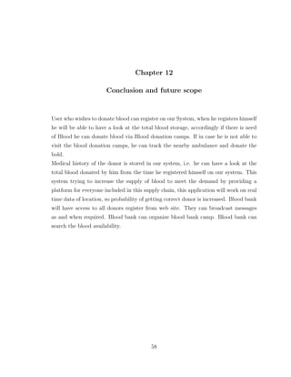 Chapter 12
Conclusion and future scope
User who wishes to donate blood can register on our System, when he registers himself
he will be able to have a look at the total blood storage, accordingly if there is need
of Blood he can donate blood via Blood donation camps. If in case he is not able to
visit the blood donation camps, he can track the nearby ambulance and donate the
bold.
Medical history of the donor is stored in our system, i.e. he can have a look at the
total blood donated by him from the time he registered himself on our system. This
system trying to increase the supply of blood to meet the demand by providing a
platform for everyone included in this supply chain, this application will work on real
time data of location, so probability of getting correct donor is increased. Blood bank
will have access to all donors register from web site. They can broadcast messages
as and when required. Blood bank can organize blood bank camp. Blood bank can
search the blood availability.
58
 
