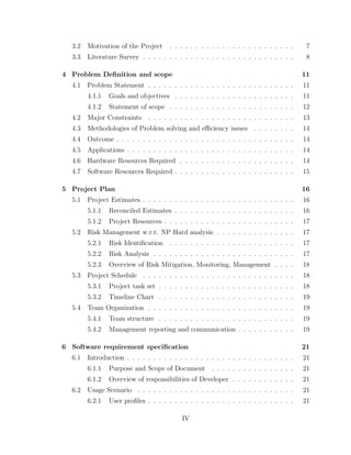 3.2 Motivation of the Project . . . . . . . . . . . . . . . . . . . . . . . . 7
3.3 Literature Survey . . . . . . . . . . . . . . . . . . . . . . . . . . . . . 8
4 Problem Deﬁnition and scope 11
4.1 Problem Statement . . . . . . . . . . . . . . . . . . . . . . . . . . . . 11
4.1.1 Goals and objectives . . . . . . . . . . . . . . . . . . . . . . . 11
4.1.2 Statement of scope . . . . . . . . . . . . . . . . . . . . . . . . 12
4.2 Major Constraints . . . . . . . . . . . . . . . . . . . . . . . . . . . . 13
4.3 Methodologies of Problem solving and eﬃciency issues . . . . . . . . 14
4.4 Outcome . . . . . . . . . . . . . . . . . . . . . . . . . . . . . . . . . . 14
4.5 Applications . . . . . . . . . . . . . . . . . . . . . . . . . . . . . . . . 14
4.6 Hardware Resources Required . . . . . . . . . . . . . . . . . . . . . . 14
4.7 Software Resources Required . . . . . . . . . . . . . . . . . . . . . . . 15
5 Project Plan 16
5.1 Project Estimates . . . . . . . . . . . . . . . . . . . . . . . . . . . . . 16
5.1.1 Reconciled Estimates . . . . . . . . . . . . . . . . . . . . . . . 16
5.1.2 Project Resources . . . . . . . . . . . . . . . . . . . . . . . . . 17
5.2 Risk Management w.r.t. NP Hard analysis . . . . . . . . . . . . . . . 17
5.2.1 Risk Identiﬁcation . . . . . . . . . . . . . . . . . . . . . . . . 17
5.2.2 Risk Analysis . . . . . . . . . . . . . . . . . . . . . . . . . . . 17
5.2.3 Overview of Risk Mitigation, Monitoring, Management . . . . 18
5.3 Project Schedule . . . . . . . . . . . . . . . . . . . . . . . . . . . . . 18
5.3.1 Project task set . . . . . . . . . . . . . . . . . . . . . . . . . . 18
5.3.2 Timeline Chart . . . . . . . . . . . . . . . . . . . . . . . . . . 19
5.4 Team Organization . . . . . . . . . . . . . . . . . . . . . . . . . . . . 19
5.4.1 Team structure . . . . . . . . . . . . . . . . . . . . . . . . . . 19
5.4.2 Management reporting and communication . . . . . . . . . . . 19
6 Software requirement speciﬁcation 21
6.1 Introduction . . . . . . . . . . . . . . . . . . . . . . . . . . . . . . . . 21
6.1.1 Purpose and Scope of Document . . . . . . . . . . . . . . . . 21
6.1.2 Overview of responsibilities of Developer . . . . . . . . . . . . 21
6.2 Usage Scenario . . . . . . . . . . . . . . . . . . . . . . . . . . . . . . 21
6.2.1 User proﬁles . . . . . . . . . . . . . . . . . . . . . . . . . . . . 21
IV
 