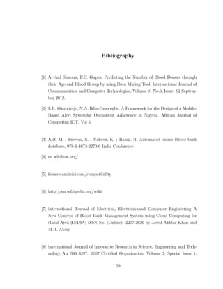 Bibliography
[1] Arvind Sharma, P.C. Gupta, Predicting the Number of Blood Donors through
their Age and Blood Group by using Data Mining Tool, International Journal of
Communication and Computer Technologies, Volume 01 No.6, Issue: 02 Septem-
ber 2012.
[2] S.R. Okuboyejo, N.A. Ikhu-Omoregbe, A Framework for the Design of a Mobile-
Based Alert Systemfor Outpatient Adherence in Nigeria, African Journal of
Computing ICT, Vol 5
[3] Arif, M. ; Sreevas, S. ; Nafseer, K. ; Rahul, R, Automated online Blood bank
database, 978-1-4673-2270-6 India Conference
[4] en.wikihow.org/
[5] Source.android.com/compatibility
[6] http://en.wikipedia.org/wiki
[7] International Journal of Electrical, Electronicsand Computer Engineering A
New Concept of Blood Bank Management System using Cloud Computing for
Rural Area (INDIA) ISSN No. (Online): 2277-2626 by Javed Akhtar Khan and
M.R. Alony
[8] International Journal of Innovative Research in Science, Engineering and Tech-
nology An ISO 3297: 2007 Certiﬁed Organization, Volume 3, Special Issue 1,
59
 