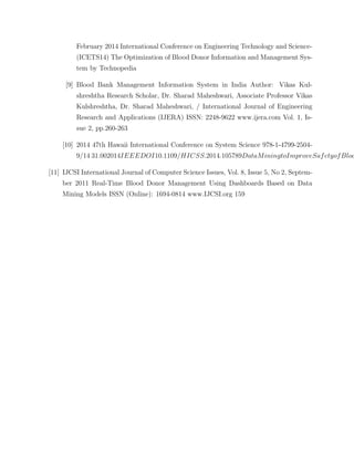 February 2014 International Conference on Engineering Technology and Science-
(ICETS14) The Optimization of Blood Donor Information and Management Sys-
tem by Technopedia
[9] Blood Bank Management Information System in India Author: Vikas Kul-
shreshtha Research Scholar, Dr. Sharad Maheshwari, Associate Professor Vikas
Kulshreshtha, Dr. Sharad Maheshwari, / International Journal of Engineering
Research and Applications (IJERA) ISSN: 2248-9622 www.ijera.com Vol. 1, Is-
sue 2, pp.260-263
[10] 2014 47th Hawaii International Conference on System Science 978-1-4799-2504-
9/14 31.002014IEEEDOI10.1109/HICSS.2014.105789DataMiningtoImproveSafetyofBloo
[11] IJCSI International Journal of Computer Science Issues, Vol. 8, Issue 5, No 2, Septem-
ber 2011 Real-Time Blood Donor Management Using Dashboards Based on Data
Mining Models ISSN (Online): 1694-0814 www.IJCSI.org 159
 