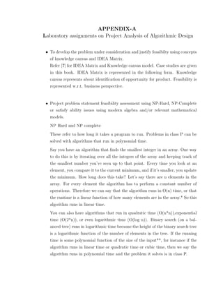 APPENDIX-A
Laboratory assignments on Project Analysis of Algorithmic Design
• To develop the problem under consideration and justify feasibilty using concepts
of knowledge canvas and IDEA Matrix.
Refer [?] for IDEA Matrix and Knowledge canvas model. Case studies are given
in this book. IDEA Matrix is represented in the following form. Knowledge
canvas represents about identiﬁcation of opportunity for product. Feasibility is
represented w.r.t. business perspective.
• Project problem statement feasibility assessment using NP-Hard, NP-Complete
or satisfy ability issues using modern algebra and/or relevant mathematical
models.
NP Hard and NP complete
These refer to how long it takes a program to run. Problems in class P can be
solved with algorithms that run in polynomial time.
Say you have an algorithm that ﬁnds the smallest integer in an array. One way
to do this is by iterating over all the integers of the array and keeping track of
the smallest number you’ve seen up to that point. Every time you look at an
element, you compare it to the current minimum, and if it’s smaller, you update
the minimum. How long does this take? Let’s say there are n elements in the
array. For every element the algorithm has to perform a constant number of
operations. Therefore we can say that the algorithm runs in O(n) time, or that
the runtime is a linear function of how many elements are in the array.* So this
algorithm runs in linear time.
You can also have algorithms that run in quadratic time (O(n*n)),exponential
time (O(2*n)), or even logarithmic time (O(log n)). Binary search (on a bal-
anced tree) runs in logarithmic time because the height of the binary search tree
is a logarithmic function of the number of elements in the tree. If the running
time is some polynomial function of the size of the input**, for instance if the
algorithm runs in linear time or quadratic time or cubic time, then we say the
algorithm runs in polynomial time and the problem it solves is in class P.
 