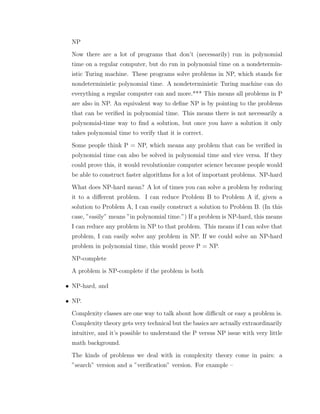 NP
Now there are a lot of programs that don’t (necessarily) run in polynomial
time on a regular computer, but do run in polynomial time on a nondetermin-
istic Turing machine. These programs solve problems in NP, which stands for
nondeterministic polynomial time. A nondeterministic Turing machine can do
everything a regular computer can and more.*** This means all problems in P
are also in NP. An equivalent way to deﬁne NP is by pointing to the problems
that can be veriﬁed in polynomial time. This means there is not necessarily a
polynomial-time way to ﬁnd a solution, but once you have a solution it only
takes polynomial time to verify that it is correct.
Some people think P = NP, which means any problem that can be veriﬁed in
polynomial time can also be solved in polynomial time and vice versa. If they
could prove this, it would revolutionize computer science because people would
be able to construct faster algorithms for a lot of important problems. NP-hard
What does NP-hard mean? A lot of times you can solve a problem by reducing
it to a diﬀerent problem. I can reduce Problem B to Problem A if, given a
solution to Problem A, I can easily construct a solution to Problem B. (In this
case, ”easily” means ”in polynomial time.”) If a problem is NP-hard, this means
I can reduce any problem in NP to that problem. This means if I can solve that
problem, I can easily solve any problem in NP. If we could solve an NP-hard
problem in polynomial time, this would prove P = NP.
NP-complete
A problem is NP-complete if the problem is both
• NP-hard, and
• NP.
Complexity classes are one way to talk about how diﬃcult or easy a problem is.
Complexity theory gets very technical but the basics are actually extraordinarily
intuitive, and it’s possible to understand the P versus NP issue with very little
math background.
The kinds of problems we deal with in complexity theory come in pairs: a
”search” version and a ”veriﬁcation” version. For example –
 
