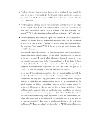 • Problem: sorting. Search version: input a list of numbers X and output the
same list in sorted order (call it Y). Veriﬁcation version: input a list of numbers
X and another list Y, and output ”YES” if Y is the sorted version of X and
”NO” otherwise.
• Problem: graph coloring. Search version: input a network of nodes and edges
X, and output colors Y for each node such that no adjacent nodes have the
same color. Veriﬁcation version: input a network X and a set of colors Y and
output ”YES” if all adjacent nodes have diﬀerent colors and ”NO” otherwise.
• Problem: Partition Search version: input some numbers X and divide the num-
bers into two groups that add up to exactly the same value (call the assignment
of numbers to their group Y). Veriﬁcation version: input some numbers X and
the groupings Y and output ”YES” if the two groups add up to the same value,
or ”NO” otherwise.
This is the P versus NP problem: Are there any problems for which the veriﬁca-
tion version can be solved eﬃciently but for which there is no eﬃcient solution
to the search version? If there is a fast solution to the search version of a prob-
lem then the problem is said to be Polynomial-time, or P for short. If there
is a fast solution to the veriﬁcation version of a problem then the problem is
said to be Nondeterministic Polynomial-time or NP for short. The question of
”P=NP” is then the question of whether these sets are identical.
In the case of the sorting problem above, there are fast algorithms for both the
search and veriﬁcation versions. But for the other two problems, the veriﬁca-
tion versions are easy (heck, my grandmother could probably write a computer
program to check that two lists of numbers add up to the same value) but the
search versions are diﬃcult, and indeed there are no fast solutions known. So
all three problems are in NP, but only the ﬁrst is (known to be) in P. Some
problems can be translated into one another in such a way that a fast solution
to one problem would automatically give us a fast solution to the other. There
are some problems that every single problem in NP can be translated into, and
a fast solution to such a problem would automatically give us a fast solution
to every problem in NP. This group of problems are known as NP-Hard. Some
problems in NP-Hard are actually not themselves in NP; the group of problems
 