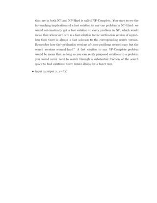 that are in both NP and NP-Hard is called NP-Complete. You start to see the
far-reaching implications of a fast solution to any one problem in NP-Hard: we
would automatically get a fast solution to every problem in NP, which would
mean that whenever there is a fast solution to the veriﬁcation version of a prob-
lem then there is always a fast solution to the corresponding search version.
Remember how the veriﬁcation versions of those problems seemed easy but the
search versions seemed hard? A fast solution to any NP-Complete problem
would be mean that as long as you can verify proposed solutions to a problem
you would never need to search through a substantial fraction of the search
space to ﬁnd solutions; there would always be a faster way.
• input x,output y, y=f(x)
 