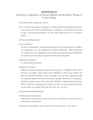 APPENDIX-B
Laboratory assignments on Project Quality and Reliability Testing of
Project Design
It should include assignments such as
• Use of divide and conquer strategies to exploit distributed/parallel/concurrent
processing of the above to identify object, morphisms, overloading in functions
(if any), and functional relations and any other dependencies (as per require-
ments).
• Functional Requirement:
• User Interfaces
To mix two ﬁngerprints, each ﬁngerprint pattern is decomposed into two diﬀer-
ent components, viz., the continuous and spiral components. After prealigning
the components of each ﬁngerprint, the continuous component of one ﬁngerprint
is combined with the spiral component of the other ﬁngerprint.
• Hardware Interfaces
No any hardware interface.
• Software Interfaces
Software interface required for application connection. A MySQL .NET Native
Provider is available, which allows native MySQL to .NET access without the
need for OLE DB. MySQL is most commonly used for Web applications and
for embedded applications and has become a popular alternative to proprietary
database systems because of its speed and reliability. Communication Interfaces
There is need for communication interface, because we need to provide training
to user about our scheme then and only then user can use it.
• Non Functional Requirement:
• Performance Requirement
Performance requirements concern the speed of operation of system Types of
performance requirements:
• Response requirements - how quickly the system reacts to a user input.
 