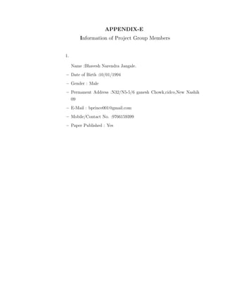 APPENDIX-E
Information of Project Group Members
1.
Name :Bhavesh Narendra Jangale.
–– Date of Birth :10/01/1994
– Gender : Male
– Permanent Address :N32/N5-5/6 ganesh Chowk,cidco,New Nashik
09
– E-Mail : bprince001@gmail.com
– Mobile/Contact No. :9766159399
– Paper Published : Yes
 