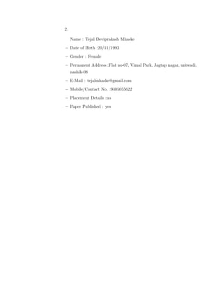 2.
Name : Tejal Deviprakash Mhaske
–– Date of Birth :20/11/1993
– Gender : Female
– Permanent Address :Flat no-07, Vimal Park, Jagtap nagar, untwadi,
nashik-08
– E-Mail : tejalmhaske@gmail.com
– Mobile/Contact No. :9405055622
– Placement Details :no
– Paper Published : yes
 